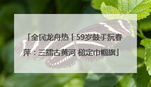 全民龙舟热丨59岁鼓手阮春萍：三擂古黄河 槌定巾帼旗